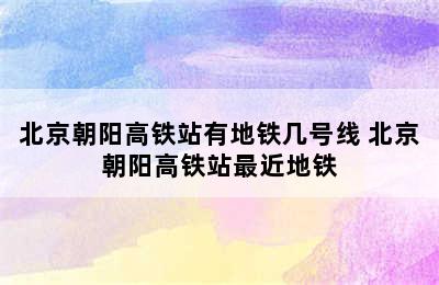 北京朝阳高铁站有地铁几号线 北京朝阳高铁站最近地铁